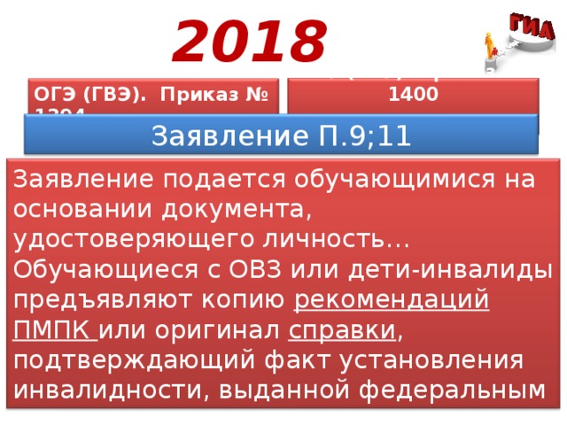 2018 ОГЭ (ГВЭ). Приказ № 1394  ЕГЭ (ГВЭ). Приказ № 1400  Заявление П.9;11 Заявление подается обучающимися на основании документа, удостоверяющего личность… Обучающиеся с ОВЗ или дети-инвалиды предъявляют копию рекомендаций ПМПК или оригинал справки , подтверждающий факт установления инвалидности, выданной федеральным государственным учреждением медико-социальной экспертизы (МСЭ) . 