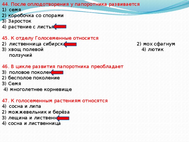 44. После оплодотворения у папоротника развивается семя 2) коробочка со спорами 3) Заросток 4) растение с листьями 45. К отделу Голосеменные относится лиственница сибирская 2) мох сфагнум 3) хвощ полевой 4) лютик ползучий 46. В цикле развития папоротника преобладает половое поколение 2) бесполое поколение 3) Семя  4) многолетнее корневище 47. К голосеменным растениям относятся сосна и липа 2) можжевельник и берёза 3) лещина и лиственница 4) сосна и лиственница 