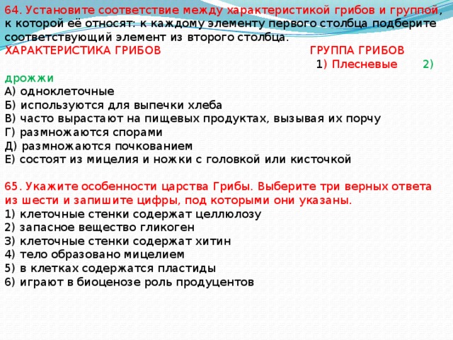 64. Установите соответствие между характеристикой грибов и группой , к которой её относят: к каждому элементу первого столбца подберите соответствующий элемент из второго столбца. ХАРАКТЕРИСТИКА ГРИБОВ ГРУППА ГРИБОВ  1 ) Плесневые 2) дрожжи А) одноклеточные Б) используются для выпечки хлеба В) часто вырастают на пищевых продуктах, вызывая их порчу Г) размножаются спорами Д) размножаются почкованием Е) состоят из мицелия и ножки с головкой или кисточкой 65. Укажите особенности царства Грибы. Выберите три верных ответа из шести и запишите цифры, под которыми они указаны. 1) клеточные стенки содержат целлюлозу 2) запасное вещество гликоген 3) клеточные стенки содержат хитин 4) тело образовано мицелием 5) в клетках содержатся пластиды 6) играют в биоценозе роль продуцентов 