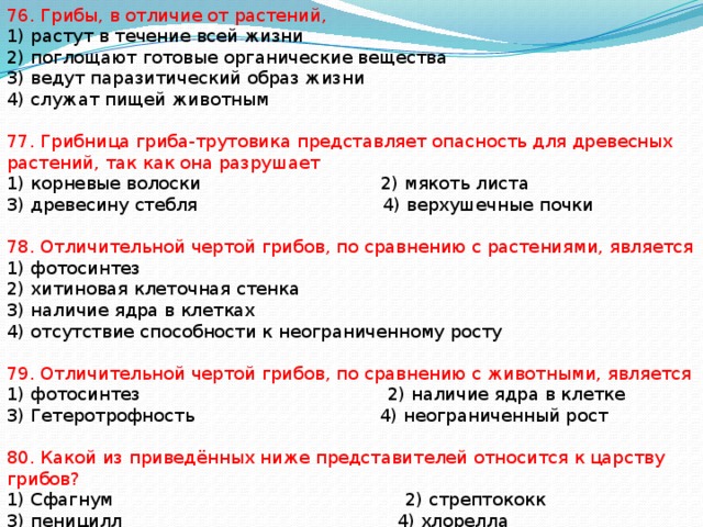 76. Грибы, в отличие от растений, 1) растут в течение всей жизни 2) поглощают готовые органические вещества 3) ведут паразитический образ жизни 4) служат пищей животным 77. Грибница гриба-трутовика представляет опасность для древесных растений, так как она разрушает 1) корневые волоски 2) мякоть листа 3) древесину стебля 4) верхушечные почки 78. Отличительной чертой грибов, по сравнению с растениями, является 1) фотосинтез 2) хитиновая клеточная стенка 3) наличие ядра в клетках 4) отсутствие способности к неограниченному росту 79. Отличительной чертой грибов, по сравнению с животными, является 1) фотосинтез 2) наличие ядра в клетке 3) Гетеротрофность 4) неограниченный рост 80. Какой из приведённых ниже представителей относится к царству грибов? 1) Сфагнум 2) стрептококк 3) пеницилл 4) хлорелла 