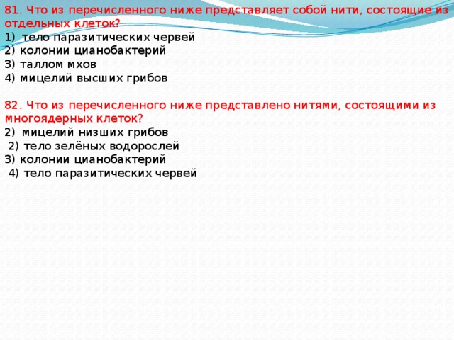 81. Что из перечисленного ниже представляет собой нити, состоящие из отдельных клеток? тело паразитических червей 2) колонии цианобактерий 3) таллом мхов 4) мицелий высших грибов 82. Что из перечисленного ниже представлено нитями, состоящими из многоядерных клеток? мицелий низших грибов  2) тело зелёных водорослей 3) колонии цианобактерий  4) тело паразитических червей 