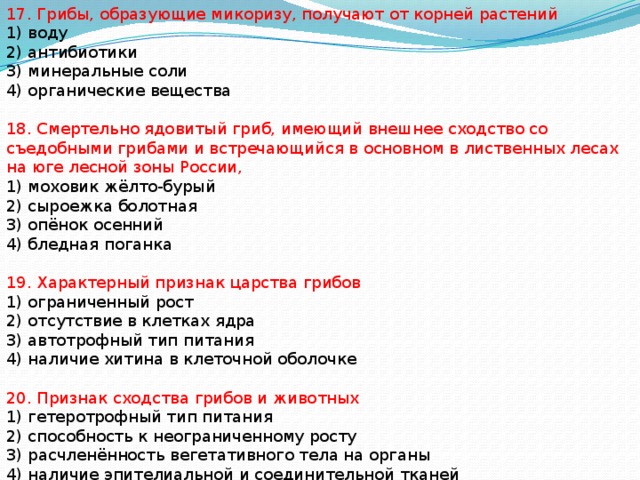 17. Грибы, образующие микоризу, получают от корней растений 1) воду 2) антибиотики 3) минеральные соли 4) органические вещества 18. Смертельно ядовитый гриб, имеющий внешнее сходство со съедобными грибами и встречающийся в основном в лиственных лесах на юге лесной зоны России, 1) моховик жёлто-бурый 2) сыроежка болотная 3) опёнок осенний 4) бледная поганка 19. Характерный признак царства грибов 1) ограниченный рост 2) отсутствие в клетках ядра 3) автотрофный тип питания 4) наличие хитина в клеточной оболочке 20. Признак сходства грибов и животных 1) гетеротрофный тип питания 2) способность к неограниченному росту 3) расчленённость вегетативного тела на органы 4) наличие эпителиальной и соединительной тканей 