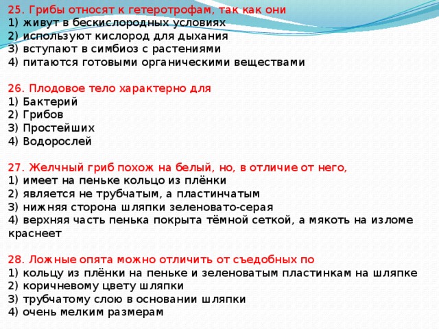 25. Грибы относят к гетеротрофам, так как они 1) живут в бескислородных условиях 2) используют кислород для дыхания 3) вступают в симбиоз с растениями 4) питаются готовыми органическими веществами 26. Плодовое тело характерно для 1) Бактерий 2) Грибов 3) Простейших 4) Водорослей 27. Желчный гриб похож на белый, но, в отличие от него, 1) имеет на пеньке кольцо из плёнки 2) является не трубчатым, а пластинчатым 3) нижняя сторона шляпки зеленовато-серая 4) верхняя часть пенька покрыта тёмной сеткой, а мякоть на изломе краснеет 28. Ложные опята можно отличить от съедобных по 1) кольцу из плёнки на пеньке и зеленоватым пластинкам на шляпке 2) коричневому цвету шляпки 3) трубчатому слою в основании шляпки 4) очень мелким размерам 