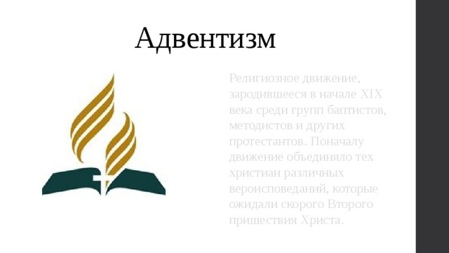 Адвентизм Религиозное движение, зародившееся в начале XIX века среди групп баптистов, методистов и других протестантов. Поначалу движение объединяло тех христиан различных вероисповеданий, которые ожидали скорого Второго пришествия Христа. 