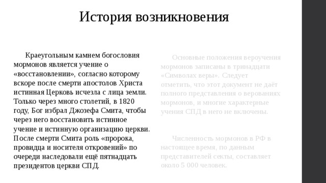 История возникновения  Краеугольным камнем богословия мормонов является учение о «восстановлении», согласно которому вскоре после смерти апостолов Христа истинная Церковь исчезла с лица земли. Только через много столетий, в 1820 году, Бог избрал Джозефа Смита, чтобы через него восстановить истинное учение и истинную организацию церкви. После смерти Смита роль «пророка, провидца и носителя откровений» по очереди наследовали ещё пятнадцать президентов церкви СПД.  Основные положения вероучения мормонов записаны в тринадцати «Символах веры». Следует отметить, что этот документ не даёт полного представления о верованиях мормонов, и многие характерные учения СПД в него не включены.   Численность мормонов в РФ в настоящее время, по данным представителей секты, составляет около 5 000 человек. 