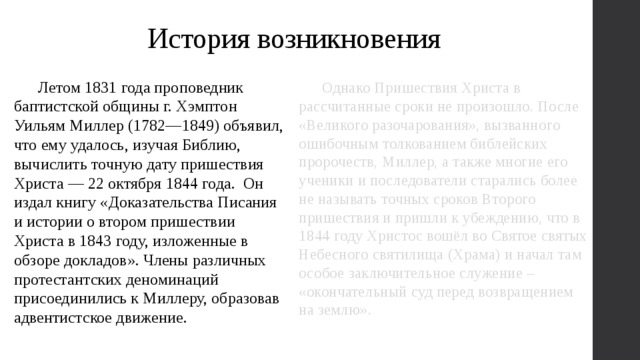 История возникновения  Летом 1831 года проповедник баптистской общины г. Хэмптон Уильям Миллер (1782—1849) объявил, что ему удалось, изучая Библию, вычислить точную дату пришествия Христа — 22 октября 1844 года. Он издал книгу «Доказательства Писания и истории о втором пришествии Христа в 1843 году, изложенные в обзоре докладов». Члены различных протестантских деноминаций присоединились к Миллеру, образовав адвентистское движение.  Однако Пришествия Христа в рассчитанные сроки не произошло. После «Великого разочарования», вызванного ошибочным толкованием библейских пророчеств, Миллер, а также многие его ученики и последователи старались более не называть точных сроков Второго пришествия и пришли к убеждению, что в 1844 году Христос вошёл во Святое святых Небесного святилища (Храма) и начал там особое заключительное служение – «окончательный суд перед возвращением на землю». 