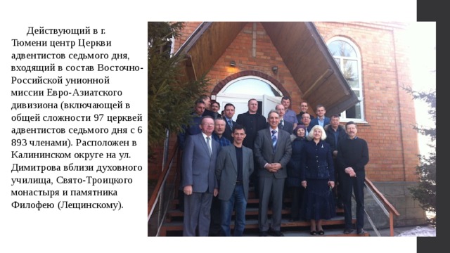  Действующий в г. Тюмени центр Церкви адвентистов седьмого дня, входящий в состав Восточно-Российской унионной миссии Евро-Азиатского дивизиона (включающей в общей сложности 97 церквей адвентистов седьмого дня с 6 893 членами). Расположен в Калининском округе на ул. Димитрова вблизи духовного училища, Свято-Троицкого монастыря и памятника Филофею (Лещинскому). 