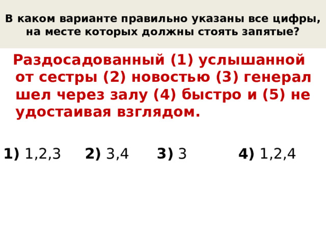 В каком варианте правильно указаны все цифры, на месте которых должны стоять запятые?  Раздосадованный (1) услышанной от сестры (2) новостью (3) генерал шел через залу (4) быстро и (5) не удостаивая взглядом. 1) 1,2,3 2) 3,4 3) 3 4) 1,2,4 