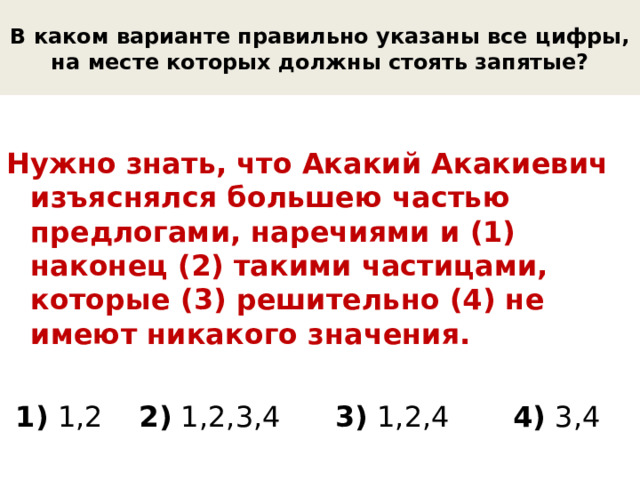 В каком варианте правильно указаны все цифры, на месте которых должны стоять запятые? Нужно знать, что Акакий Акакиевич изъяснялся большею частью предлогами, наречиями и (1) наконец (2) такими частицами, которые (3) решительно (4) не имеют никакого значения.  1) 1,2 2) 1,2,3,4 3) 1,2,4 4) 3,4 