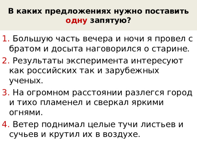 В каких предложениях нужно поставить одну запятую? 1. Большую часть вечера и ночи я провел с братом и досыта наговорился о старине. 2. Результаты эксперимента интересуют как российских так и зарубежных ученых. 3. На огромном расстоянии разлегся город и тихо пламенел и сверкал яркими огнями. 4. Ветер поднимал целые тучи листьев и сучьев и крутил их в воздухе. 