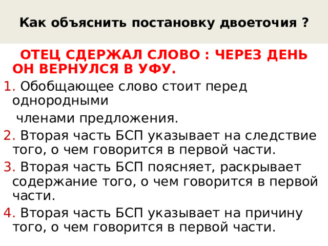 Как объяснить постановку двоеточия ?  ОТЕЦ СДЕРЖАЛ СЛОВО : ЧЕРЕЗ ДЕНЬ ОН ВЕРНУЛСЯ В УФУ. 1. Обобщающее слово стоит перед однородными  членами предложения. 2. Вторая часть БСП указывает на следствие того, о чем говорится в первой части. 3. Вторая часть БСП поясняет, раскрывает содержание того, о чем говорится в первой части. 4. Вторая часть БСП указывает на причину того, о чем говорится в первой части. 