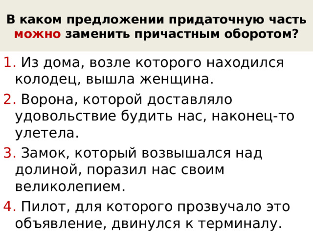 В каком предложении придаточную часть можно заменить причастным оборотом? 1. Из дома, возле которого находился колодец, вышла женщина. 2. Ворона, которой доставляло удовольствие будить нас, наконец-то улетела. 3. Замок, который возвышался над долиной, поразил нас своим великолепием. 4. Пилот, для которого прозвучало это объявление, двинулся к терминалу. 