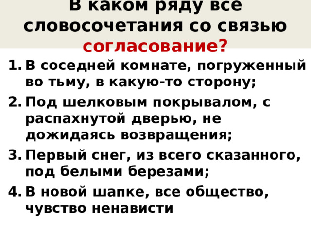 В каком ряду все словосочетания со связью согласование? В соседней комнате, погруженный во тьму, в какую-то сторону; Под шелковым покрывалом, с распахнутой дверью, не дожидаясь возвращения; Первый снег, из всего сказанного, под белыми березами; В новой шапке, все общество, чувство ненависти 