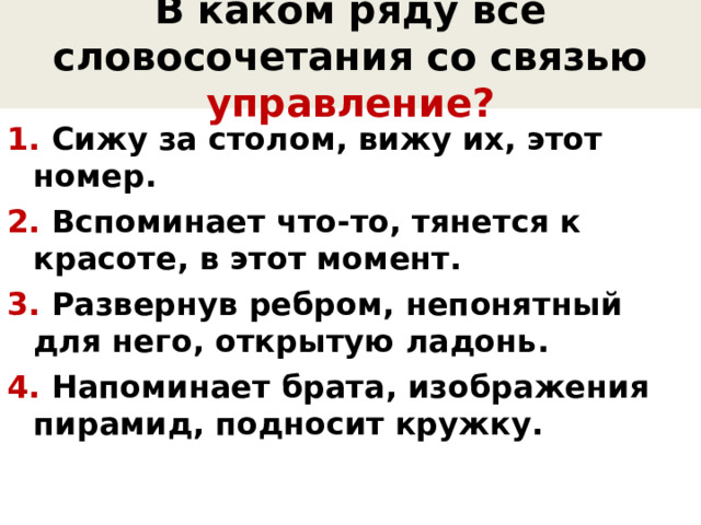 В каком ряду все словосочетания со связью управление? 1. Сижу за столом, вижу их, этот номер. 2. Вспоминает что-то, тянется к красоте, в этот момент. 3. Развернув ребром, непонятный для него, открытую ладонь. 4. Напоминает брата, изображения пирамид, подносит кружку.  