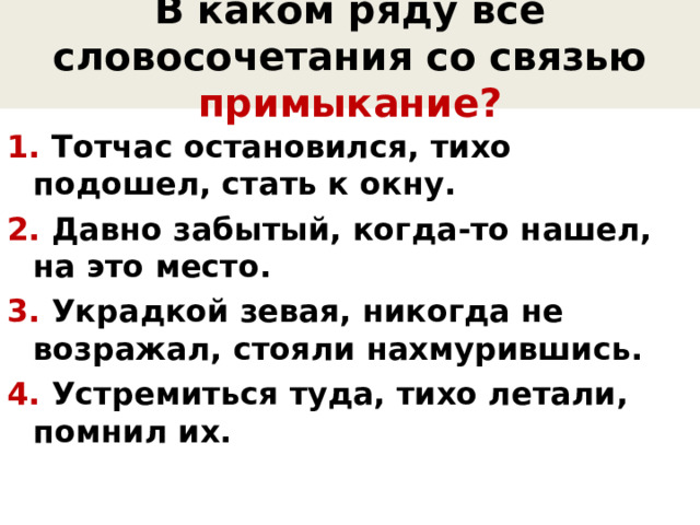 В каком ряду все словосочетания со связью примыкание? 1. Тотчас остановился, тихо подошел, стать к окну. 2. Давно забытый, когда-то нашел, на это место. 3. Украдкой зевая, никогда не возражал, стояли нахмурившись. 4. Устремиться туда, тихо летали, помнил их. 