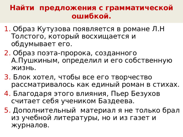 Найти предложения с грамматической ошибкой. 1. Образ Кутузова появляется в романе Л.Н Толстого, который восхищается и обдумывает его. 2. Образ поэта-пророка, созданного А.Пушкиным, определил и его собственную жизнь. 3. Блок хотел, чтобы все его творчество рассматривалось как единый роман в стихах. 4. Благодаря этого влияния, Пьер Безухов считает себя учеником Баздеева. 5. Дополнительный материал я не только брал из учебной литературы, но и из газет и журналов. 