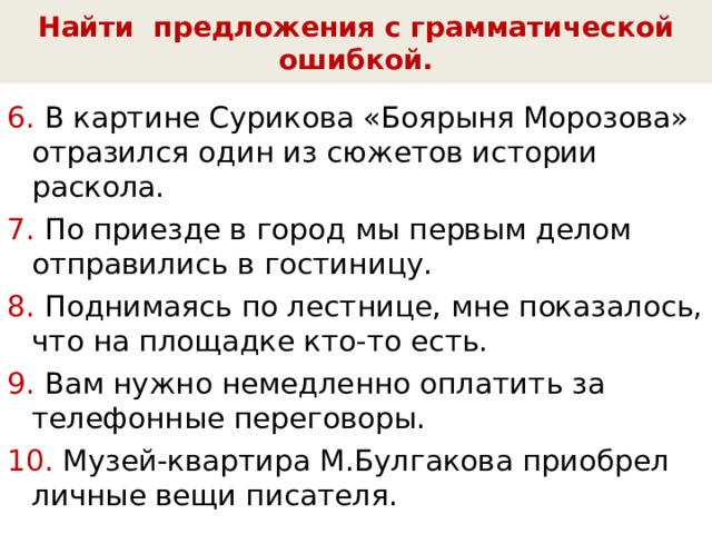 Найти предложения с грамматической ошибкой. 6. В картине Сурикова «Боярыня Морозова» отразился один из сюжетов истории раскола. 7. По приезде в город мы первым делом отправились в гостиницу. 8. Поднимаясь по лестнице, мне показалось, что на площадке кто-то есть. 9. Вам нужно немедленно оплатить за телефонные переговоры. 10. Музей-квартира М.Булгакова приобрел личные вещи писателя. 