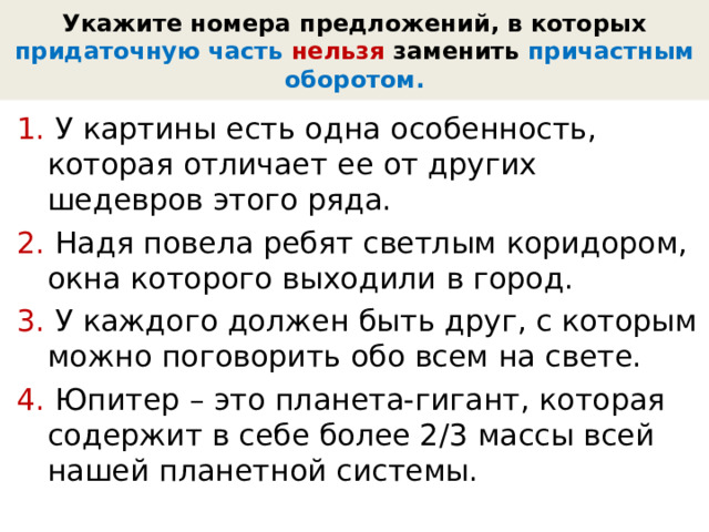 Укажите номера предложений, в которых придаточную часть нельзя  заменить  причастным оборотом. 1. У картины есть одна особенность, которая отличает ее от других шедевров этого ряда. 2. Надя повела ребят светлым коридором, окна которого выходили в город. 3. У каждого должен быть друг, с которым можно поговорить обо всем на свете. 4. Юпитер – это планета-гигант, которая содержит в себе более 2/3 массы всей нашей планетной системы. 