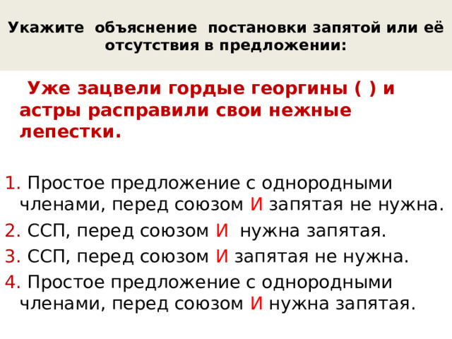 Укажите объяснение постановки запятой или её отсутствия в предложении:  Уже зацвели гордые георгины ( ) и астры расправили свои нежные лепестки. 1. Простое предложение с однородными членами, перед союзом И запятая не нужна. 2. ССП, перед союзом И нужна запятая. 3. ССП, перед союзом И запятая не нужна. 4. Простое предложение с однородными членами, перед союзом И нужна запятая. 