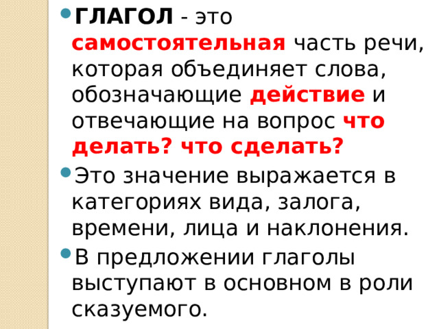 ГЛАГОЛ - это самостоятельная часть речи, которая объединяет слова, обозначающие действие и отвечающие на вопрос что делать? что сделать? Это значение выражается в категориях вида, залога, времени, лица и наклонения. В предложении глаголы выступают в основном в роли сказуемого. 