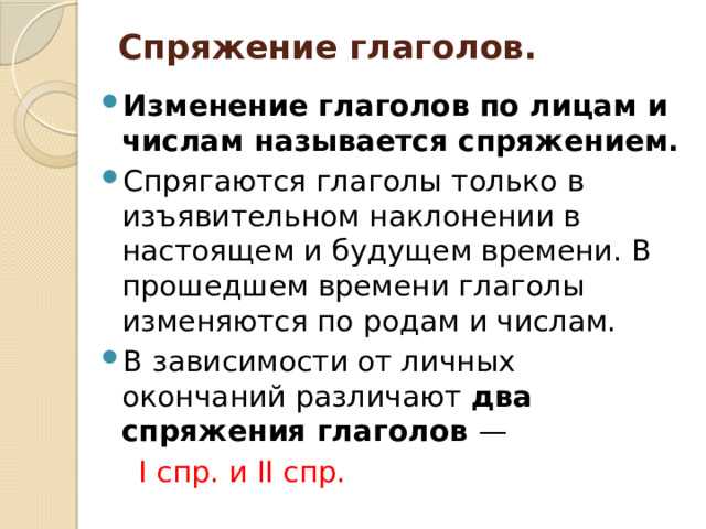 Спряжение глаголов.   Изменение глаголов по лицам и числам называется спряжением. Спрягаются глаголы только в изъявительном наклонении в настоящем и будущем времени. В прошедшем времени глаголы изменяются по родам и числам. В зависимости от личных окончаний различают два спряжения глаголов —  I спр. и II спр. 