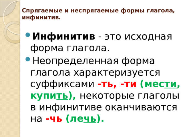 Спрягаемые и неспрягаемые формы глагола, инфинитив.   Инфинитив - это исходная форма глагола. Неопределенная форма глагола характеризуется суффиксами -ть, -ти (мес ти , купи ть ), некоторые глаголы в инфинитиве оканчиваются на -чь (ле чь ). 