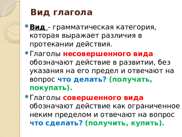 Вид глагола   Вид - грамматическая категория, которая выражает различия в протекании действия. Глаголы несовершенного вида обозначают действие в развитии, без указания на его предел и отвечают на вопрос что делать? (получать, покупать). Глаголы совершенного вида обозначают действие как ограниченное неким пределом и отвечают на вопрос что сделать?  (получить, купить). 