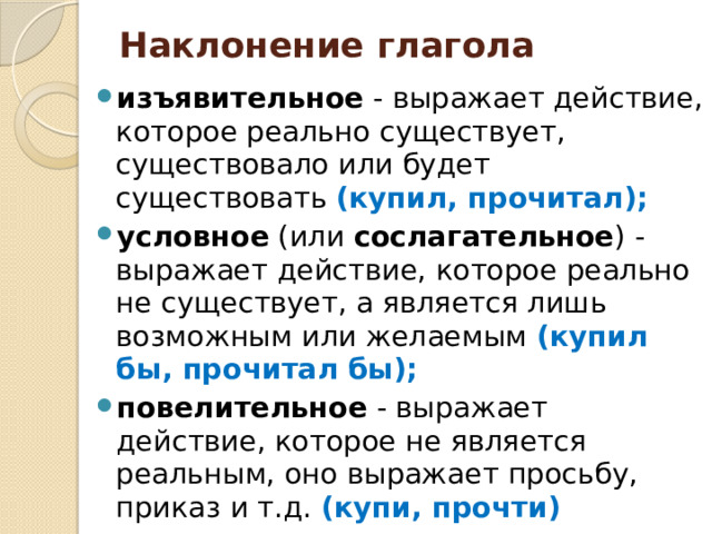 Наклонение глагола   изъявительное - выражает действие, которое реально существует, существовало или будет существовать (купил, прочитал); условное (или сослагательное ) - выражает действие, которое реально не существует, а является лишь возможным или желаемым (купил бы, прочитал бы); повелительное - выражает действие, которое не является реальным, оно выражает просьбу, приказ и т.д. (купи, прочти) 