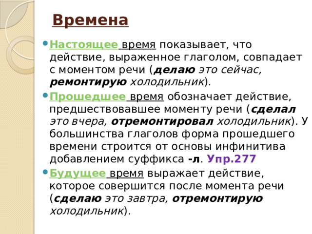 Времена   Настоящее время показывает, что действие, выраженное глаголом, совпадает с моментом речи ( делаю это сейчас, ремонтирую холодильник ). Прошедшее время обозначает действие, предшествовавшее моменту речи ( сделал это вчера, отремонтировал холодильник ). У большинства глаголов форма прошедшего времени строится от основы инфинитива добавлением суффикса -л . Упр.277 Будущее время выражает действие, которое совершится после момента речи ( сделаю это завтра, отремонтирую холодильник ). 