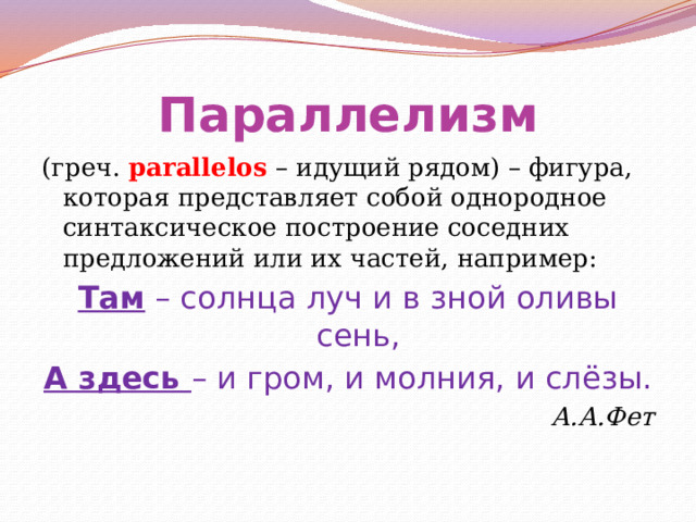 Параллелизм (греч. parallelos – идущий рядом) – фигура, которая представляет собой однородное синтаксическое построение соседних предложений или их частей, например: Там – солнца луч и в зной оливы сень, А здесь – и гром, и молния, и слёзы. А.А.Фет 