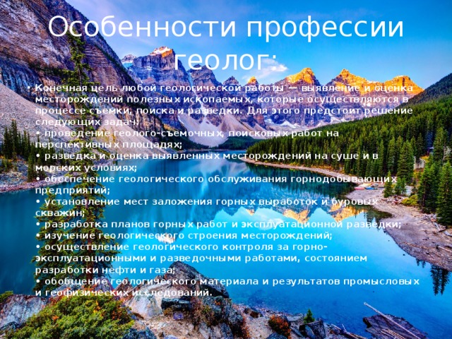 Особенности профессии геолог: Конечная цель любой геологической работы — выявление и оценка месторождений полезных ископаемых, которые осуществляются в процессе съемки, поиска и разведки. Для этого предстоит решение следующих задач:  • проведение геолого-съемочных, поисковых работ на перспективных площадях;  • разведка и оценка выявленных месторождений на суше и в морских условиях;  • обеспечение геологического обслуживания горнодобывающих предприятий;  • установление мест заложения горных выработок и буровых скважин;  • разработка планов горных работ и эксплуатационной разведки;  • изучение геологического строения месторождений;  • осуществление геологического контроля за горно-эксплуатационными и разведочными работами, состоянием разработки нефти и газа;  • обобщение геологического материала и результатов промысловых и геофизических исследований. 