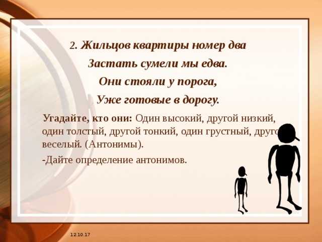 2. Жильцов квартиры номер два Застать сумели мы едва. Они стояли у порога, Уже готовые в дорогу.  Угадайте, кто они: Один высокий, другой низкий, один толстый, другой тонкий, один грустный, другой веселый. (Антонимы).  -Дайте определение антонимов. 12.10.17 