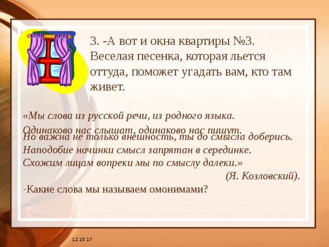 3. -А вот и окна квартиры №3.  Веселая песенка, которая льется оттуда, поможет угадать вам, кто там живет.   «Мы слова из русской речи, из родного языка. Одинаково нас слышат, одинаково нас пишут.  Но важна не только внешность, ты до смысла доберись. Наподобие начинки смысл запрятан в серединке. Схожим лицам вопреки мы по смыслу далеки.»      (Я. Козловский). - Какие слова мы называем омонимами? 12.10.17 