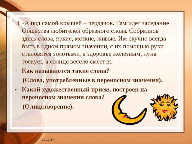  4. - А под самой крышей – чердачок. Там идет заседание Общества любителей образного слова. Собрались здесь слова, яркие, меткие, живые. Им скучно всегда быть в одном прямом значении, с их помощью руки становятся золотыми, а здоровье железным, луна тоскует, а солнце весело смеется. Как называются такие слова?  (Слова, употребленные в переносном значении). Какой художественный прием, построен на переносном значении слова?  (Олицетворение). 12.10.17 