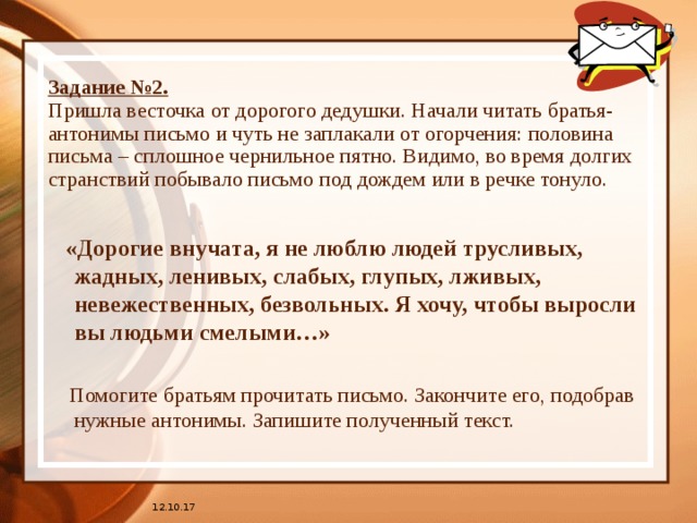 Задание №2.  Пришла весточка от дорогого дедушки. Начали читать братья-антонимы письмо и чуть не заплакали от огорчения: половина письма – сплошное чернильное пятно. Видимо, во время долгих странствий побывало письмо под дождем или в речке тонуло.  «Дорогие внучата, я не люблю людей трусливых, жадных, ленивых, слабых, глупых, лживых, невежественных, безвольных. Я хочу, чтобы выросли вы людьми смелыми…»  Помогите братьям прочитать письмо. Закончите его, подобрав нужные антонимы. Запишите полученный текст. 12.10.17 