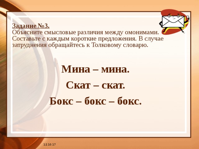 Задание №3.  Объясните смысловые различия между омонимами. Составьте с каждым короткие предложения. В случае затруднения обращайтесь к Толковому словарю. Мина – мина. Скат – скат. Бокс – бокс – бокс. 12.10.17 