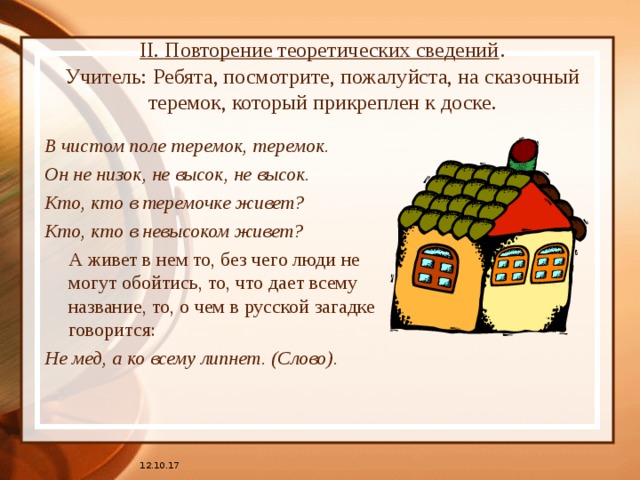 II. Повторение теоретических сведений .  Учитель: Ребята, посмотрите, пожалуйста, на сказочный теремок, который прикреплен к доске.    В чистом поле теремок, теремок. Он не низок, не высок, не высок. Кто, кто в теремочке живет? Кто, кто в невысоком живет?  А живет в нем то, без чего люди не могут обойтись, то, что дает всему название, то, о чем в русской загадке говорится: Не мед, а ко всему липнет. (Слово). 12.10.17 