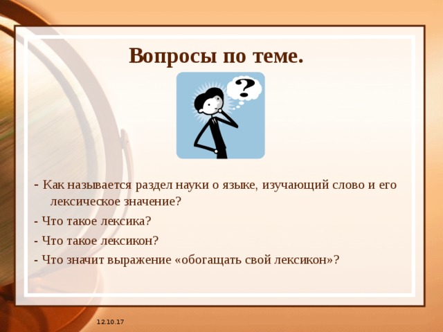 Вопросы по теме. - Как называется раздел науки о языке, изучающий слово и его лексическое значение? - Что такое лексика? - Что такое лексикон? - Что значит выражение «обогащать свой лексикон»? 12.10.17 