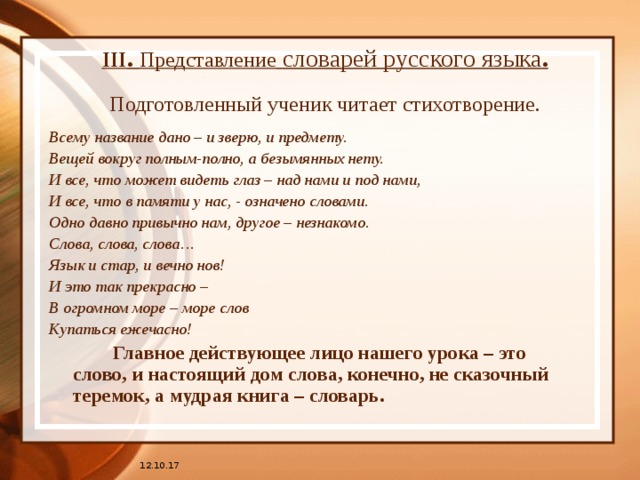 III . Представление  словарей русского языка .   Подготовленный ученик читает стихотворение. Всему название дано – и зверю, и предмету. Вещей вокруг полным-полно, а безымянных нету. И все, что может видеть глаз – над нами и под нами, И все, что в памяти у нас, - означено словами. Одно давно привычно нам, другое – незнакомо. Слова, слова, слова… Язык и стар, и вечно нов! И это так прекрасно – В огромном море – море слов Купаться ежечасно!    Главное действующее лицо нашего урока – это слово, и настоящий дом слова, конечно, не сказочный теремок, а мудрая книга – словарь. 12.10.17 