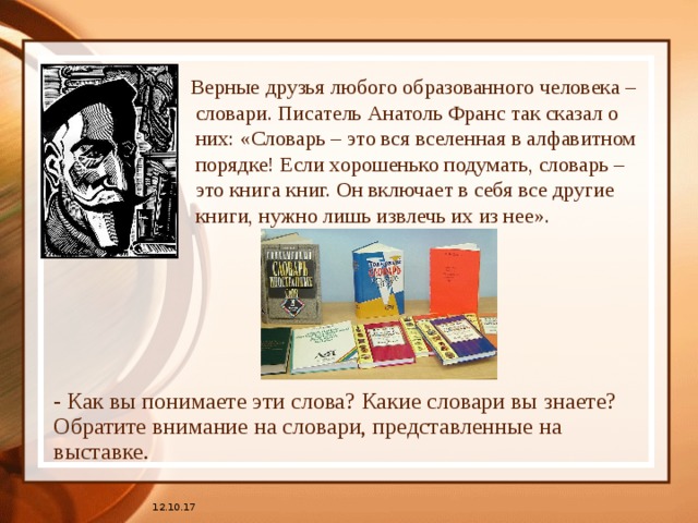  Верные друзья любого образованного человека – словари. Писатель Анатоль Франс так сказал о них: «Словарь – это вся вселенная в алфавитном порядке! Если хорошенько подумать, словарь – это книга книг. Он включает в себя все другие книги, нужно лишь извлечь их из нее». - Как вы понимаете эти слова? Какие словари вы знаете? Обратите внимание на словари, представленные на выставке. 12.10.17 