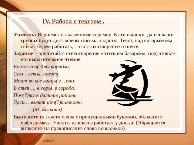 IV. Работа с текстом . Учитель: Вернемся к сказочному теремку. В его окошки, да и в ваши группы будут доставлены письма-задания. Текст, над которым мы сейчас будем работать, - это стихотворение о почте. Задание – прочитайте стихотворение «птичьим базаром», подготовьте его выразительное чтение. Возят поч(?)ту корабли, Сам…леты, поезда, Мчат во все концы з…мли: В степ…, в горы, в города. Поч(?)ту в дальние районы Дост…вляют поч(?)тальоны.   (М. Белкина). Выпишите из текста слова с пропущенными буквами, объясните орфограммы. Ученик из класса работает у доски. (Обращается внимание на правописание слова почтальон ). 12.10.17 