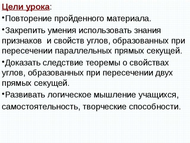 Цели урока : Повторение пройденного материала. Закрепить умения использовать знания признаков и свойств углов, образованных при пересечении параллельных прямых секущей. Доказать следствие теоремы о свойствах углов, образованных при пересечении двух прямых секущей. Развивать логическое мышление учащихся, самостоятельность, творческие способности. 