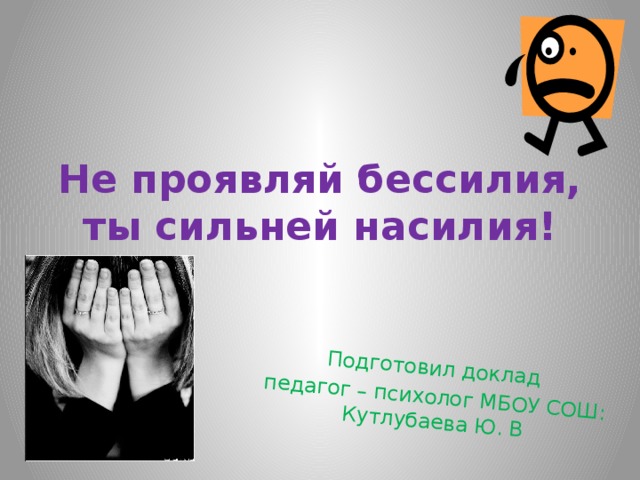 Подготовил доклад педагог – психолог МБОУ СОШ: Кутлубаева Ю. В Не проявляй бессилия, ты сильней насилия! 