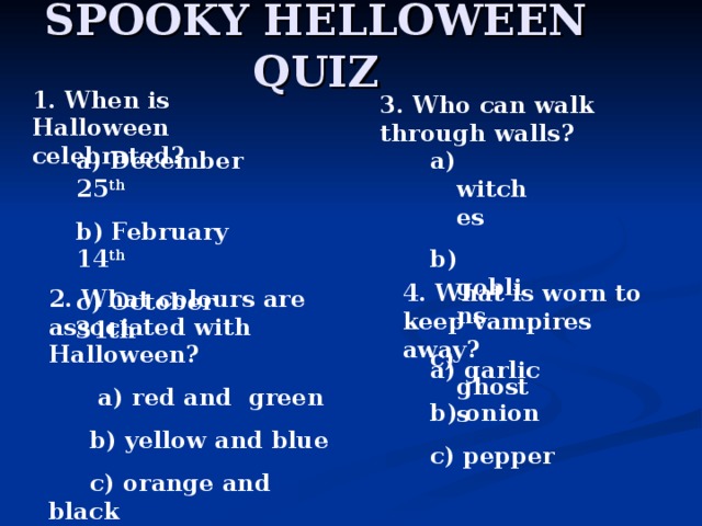 SPOOKY HELLOWEEN QUIZ 1. When is Halloween celebrated? 3. Who can walk through walls? a) December 25 th b) February 14 th c) October 31th  a) witches b) goblins c) ghosts 4. What is worn to keep vampires away? 2. What colours are associated with Halloween?  a) red and green  b) yellow and blue  c) orange and black   a) garlic b) onion c) pepper 