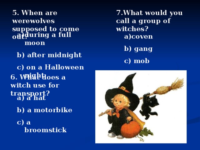 5. When are werewolves supposed to come out? 7.What would you call a group of witches? during a full moon b) after midnight c) on a Halloween night coven b) gang c) mob 6. What does a witch use for transport? a) a  hat b) a motorbike c) a broomstick 