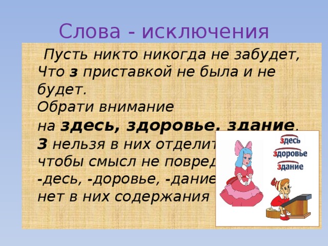 Слова - исключения  Пусть никто никогда не забудет,  Что  з  приставкой не была и не будет.  Обрати внимание  на  здесь, здоровье, здание .  З  нельзя в них отделить,  чтобы смысл не повредить:  -десь, -доровье, -дание –  нет в них содержания 