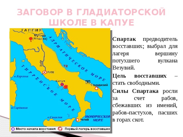 ЗАГОВОР В ГЛАДИАТОРСКОЙ ШКОЛЕ В КАПУЕ  Спартак предводитель восставших; выбрал для лагеря вершину потухшего вулкана Везувий.  Цель восставших – стать свободными.  Силы Спартака росли за счет рабов, сбежавших из имений, рабов-пастухов, пасших в горах скот. 