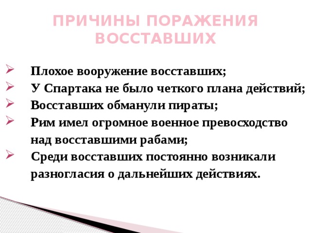 ПРИЧИНЫ ПОРАЖЕНИЯ ВОССТАВШИХ Плохое вооружение восставших; Плохое вооружение восставших; У Спартака не было четкого плана действий; У Спартака не было четкого плана действий; Восставших обманули пираты; Рим имел огромное военное превосходство Восставших обманули пираты; Рим имел огромное военное превосходство  над восставшими рабами; Среди восставших постоянно возникали Среди восставших постоянно возникали  разногласия о дальнейших действиях. 