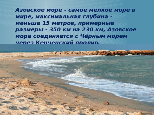 Азовское море - самое мелкое море в мире, максимальная глубина - меньше 15 метров, примерные размеры - 350 км на 230 км, Азовское море соединяется с Чёрным морем через Керченский пролив. 