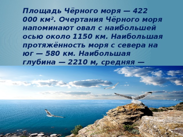Площадь Чёрного моря — 422 000 км². Очертания Чёрного моря напоминают овал с наибольшей осью около 1150 км. Наибольшая протяжённость моря с севера на юг — 580 км. Наибольшая глубина — 2210 м, средняя — 1240 м.  